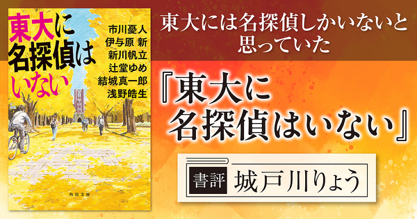 【書評】東大には名探偵しかいないと思っていた――市川憂人・伊与原 新・新川帆立・辻堂ゆめ・結城真一郎・浅野皓生『東大に名探偵はいない』レビュー【評者：城戸川りょう】