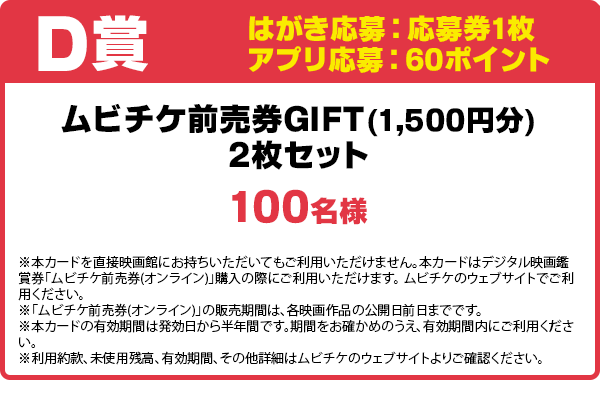 はがき応募:応募券1枚
アプリ応募:60ポイント
ムビチケ前売券GIFT(1,500円分)2枚セット/100名様