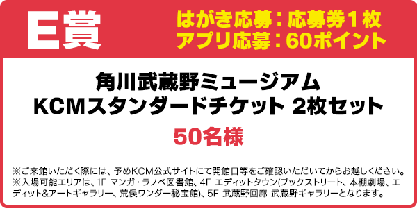E賞 はがき応募:応募券1枚/アプリ応募:60ポイント
角川武蔵野ミュージアム KCMスタンダードチケット 2枚セット/50名様