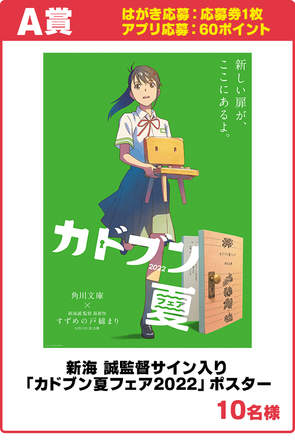 A賞
はがき応募:1枚
アプリ応募:60ポイント
新海 誠監督サイン入り「カドブン夏フェア2022」ポスター
10名様